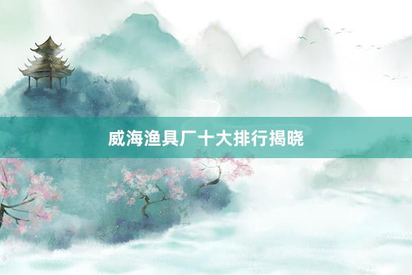 威海渔具厂十大排行揭晓