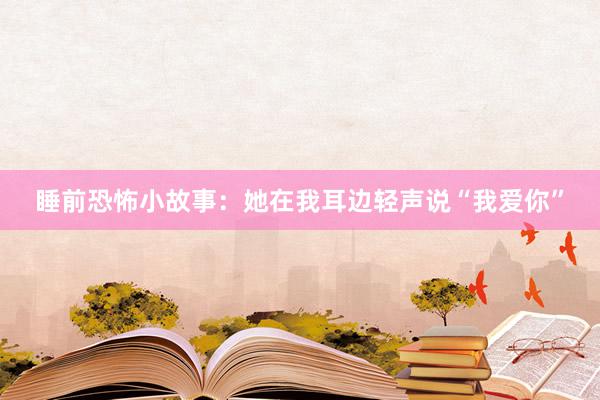 睡前恐怖小故事:她在我耳边轻声说“我爱你”